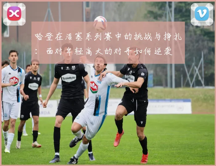 哈登在活塞系列赛中的挑战与挣扎：面对年轻高大的对手如何逆袭