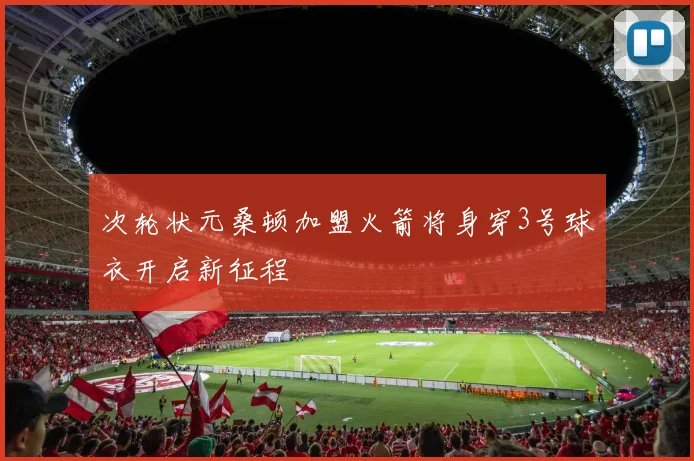 次轮状元桑顿加盟火箭将身穿3号球衣开启新征程