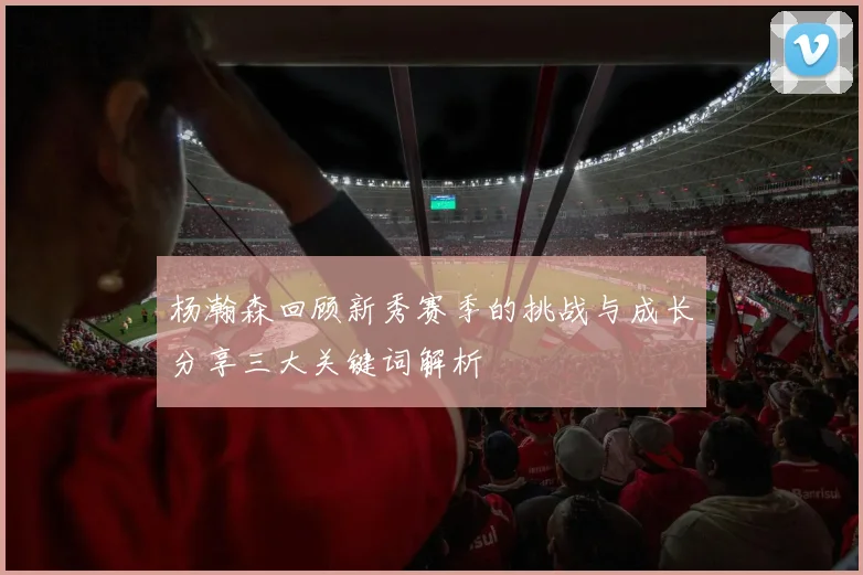 杨瀚森回顾新秀赛季的挑战与成长分享三大关键词解析