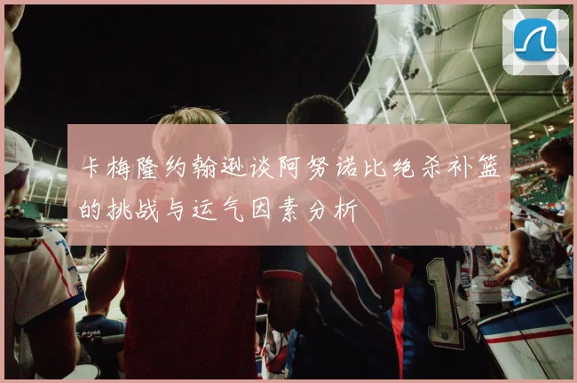 卡梅隆约翰逊谈阿努诺比绝杀补篮的挑战与运气因素分析