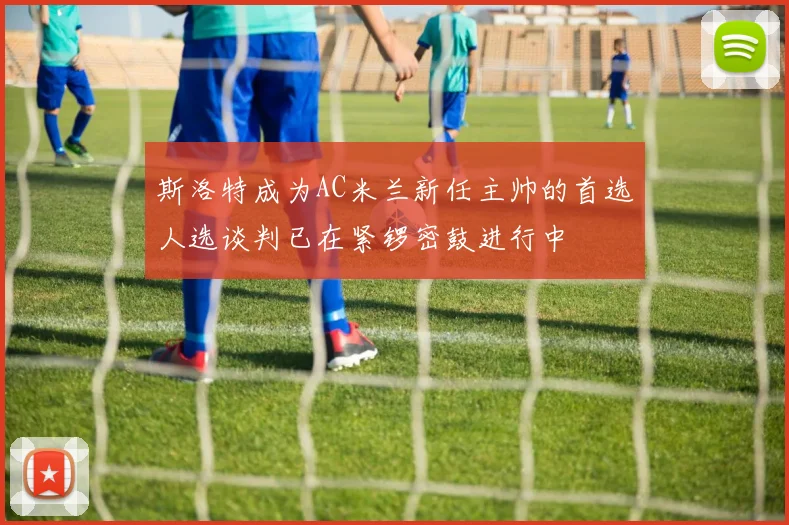 斯洛特成为AC米兰新任主帅的首选人选谈判已在紧锣密鼓进行中