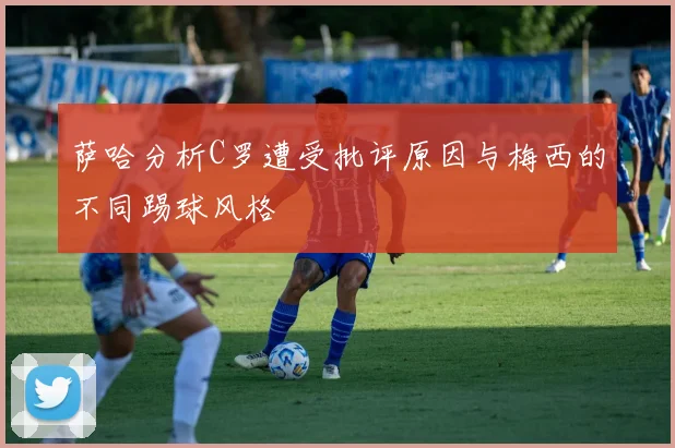 萨哈分析C罗遭受批评原因与梅西的不同踢球风格