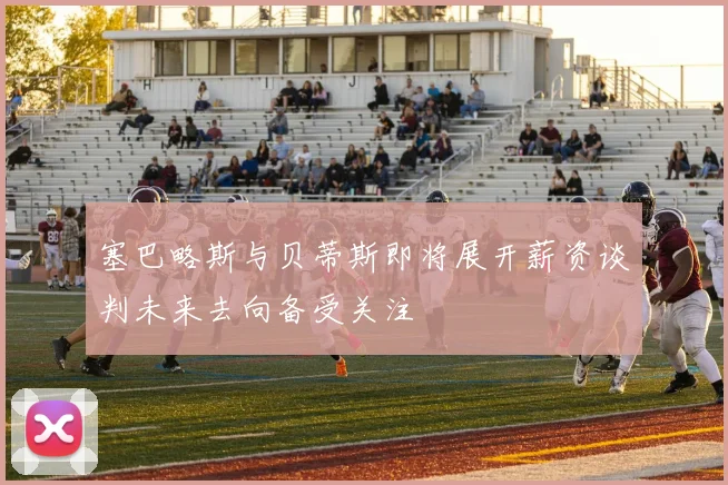 塞巴略斯与贝蒂斯即将展开薪资谈判未来去向备受关注