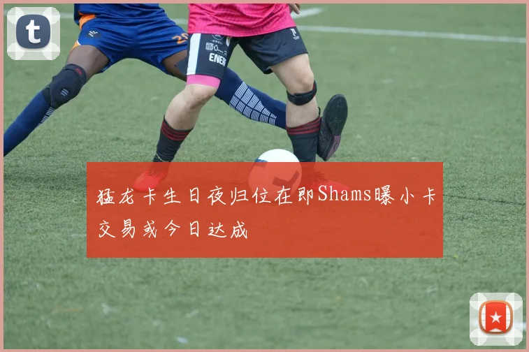 猛龙卡生日夜归位在即Shams曝小卡交易或今日达成