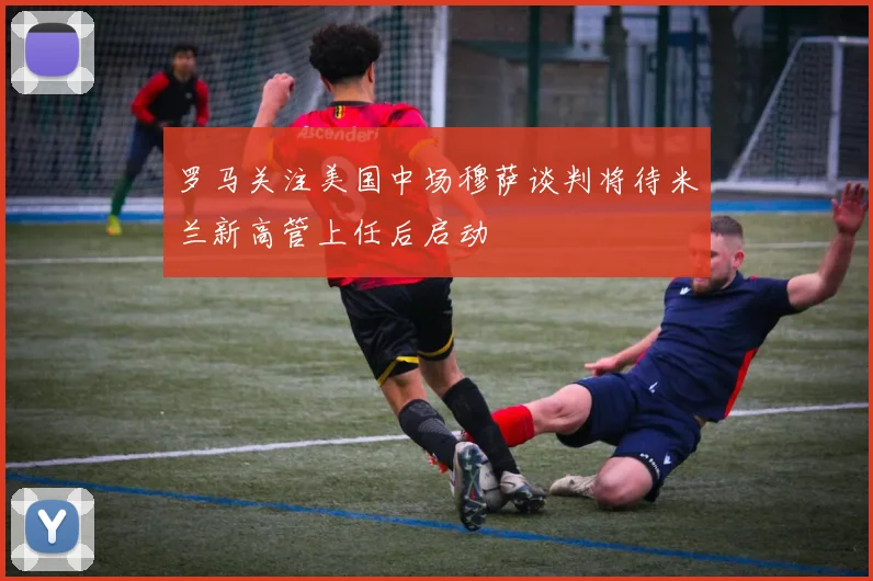 罗马关注美国中场穆萨谈判将待米兰新高管上任后启动