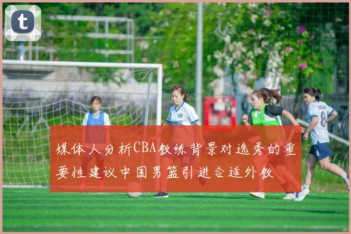 媒体人分析CBA教练背景对选秀的重要性建议中国男篮引进合适外教