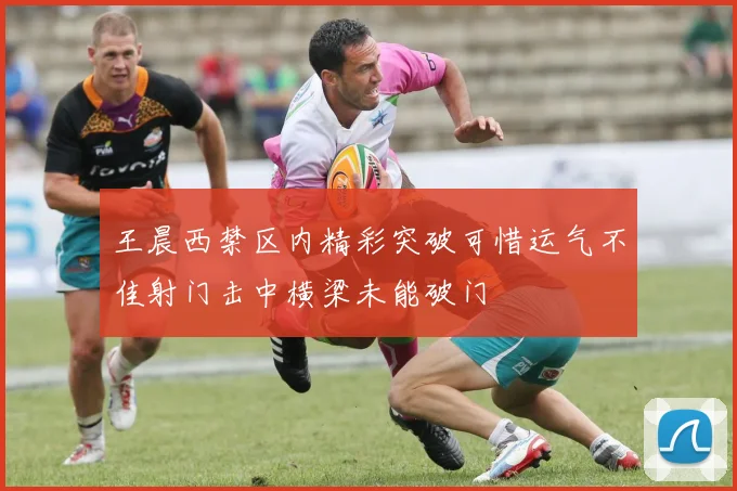 王晨西禁区内精彩突破可惜运气不佳射门击中横梁未能破门