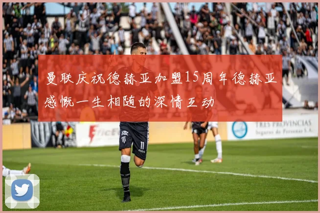 曼联庆祝德赫亚加盟15周年德赫亚感慨一生相随的深情互动