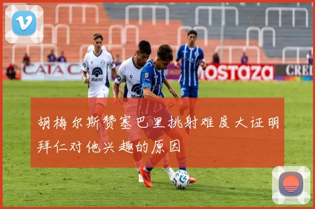 胡梅尔斯赞塞巴里挑射难度大证明拜仁对他兴趣的原因