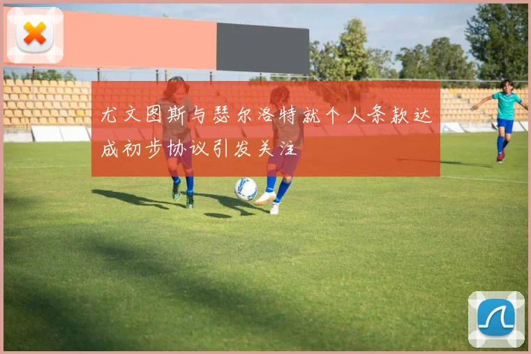 尤文图斯与瑟尔洛特就个人条款达成初步协议引发关注