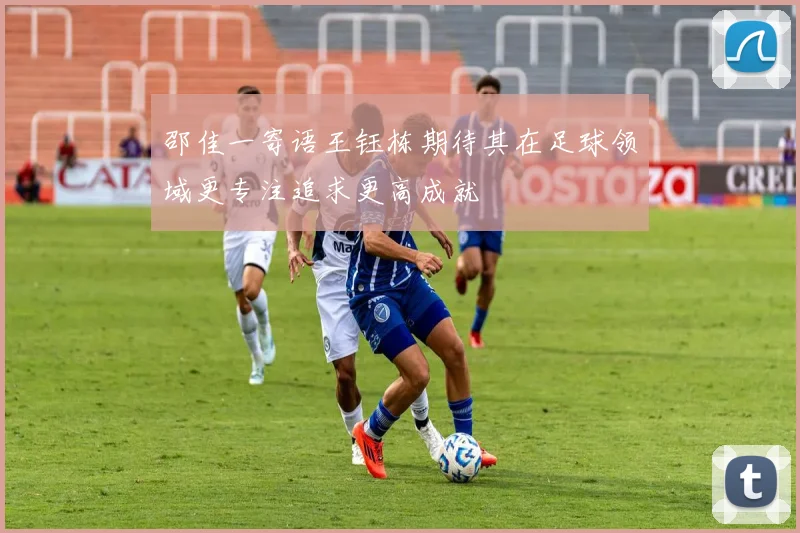 邵佳一寄语王钰栋期待其在足球领域更专注追求更高成就