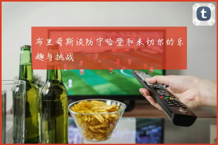 布里奇斯谈防守哈登和米切尔的乐趣与挑战