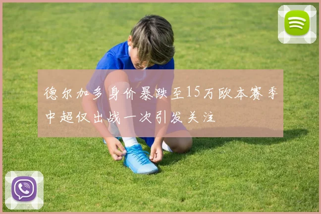 德尔加多身价暴跌至15万欧本赛季中超仅出战一次引发关注