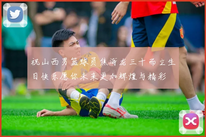 祝山西男篮球员焦海龙三十而立生日快乐愿你未来更加辉煌与精彩