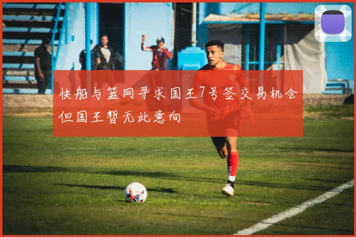 快船与篮网寻求国王7号签交易机会但国王暂无此意向