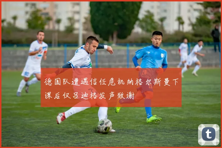德国队遭遇信任危机纳格尔斯曼下课后仅吕迪格发声致谢